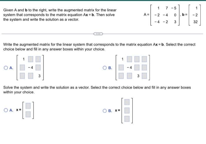 Given A and b to the right, write the augmented matrix for the linear
system that corresponds to the matrix equation Ax = b. Then solve
the system and write the solution as a vector.
OA.
OB.
OA. X=
A =
1
-2-4
-4-2
7-5
0
B. X=
Write the augmented matrix for the linear system that corresponds to the matrix equation Ax = b. Select the correct
choice below and fill in any answer boxes within your choice.
3₂
11
Solve the system and write the solution as a vector. Select the correct choice below and fill in any answer boxes
within your choice.
1
-2
32