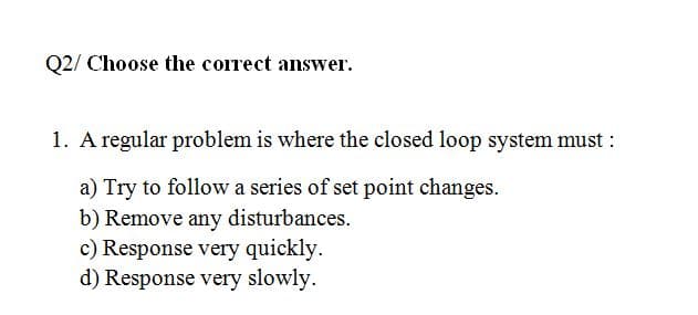 Q2/ Choose the corect answer.
1. A regular problem is where the closed loop system must :
a) Try to follow a series of set point changes.
b) Remove any disturbances.
c) Response very quickly.
d) Response very slowly.
