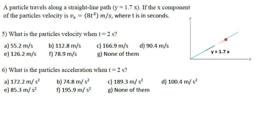 A particle travels along a straight-line path (y = 1.7 x). If the x component
of the particles velocity is vz = (8t³) m/s, wheret is in seconds.
5) What is the particles velocity when t 2 s?
c) 166.9 m/s
a) 55.2 m/s
e) 126.2 m/s
b) 112.8 m/s
f) 78.9 m/s
d) 90.4 m/s
g) None of them
y = 1.7 x
6) What is the particles acceleration when t = 2 s?
a) 172.2 m/ s?
e) 85.3 m/ s?
b) 74.8 m/ s?
f) 195.9 m/ s?
c) 189.3 m/ s?
g) None of them
d) 100.4 m/ s?
