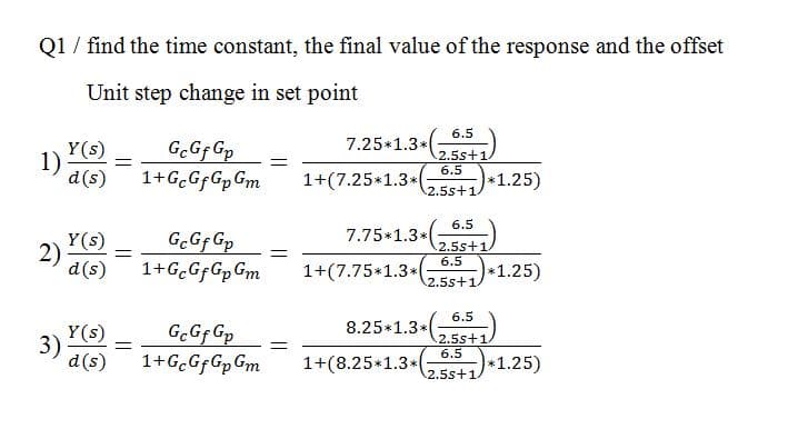 Q1 / find the time constant, the final value of the response and the offset
Unit step change in set point
6.5
Y(s)
1)
d(s)
G.Gf Gp
7.25*1.3*
2.5s+1
6.5
1+(7.25*1.3*(
*1.25)
2.5s+1
6.5
7.75 1.3*,)
Y(s)
2)
d(s)
G.Gf Gp
1+G.GfGpGm
2.5s+1
6.5
1+(7.75*1.3*
*1.25)
2.5s+1/
6.5
8.25*1.3*
Y(s)
3)
d(s)
G.Gf Gp
1+G.GfGpGm
2.5s+1.
6.5
1+(8.25+1.3*
1.25)
2.5s+1
