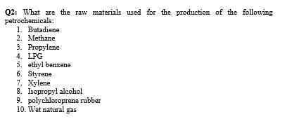 Q2: What are the raw materials used for the production of the following
petrochemicals:
1. Butadiene
2. Methane
3. Propylene
4. LPG
5. ethyl benzene
6. Styrene
7. Xylene
8. Isopropyl alcohol
9. polychloroprene rubber
10. Wet natural gas
