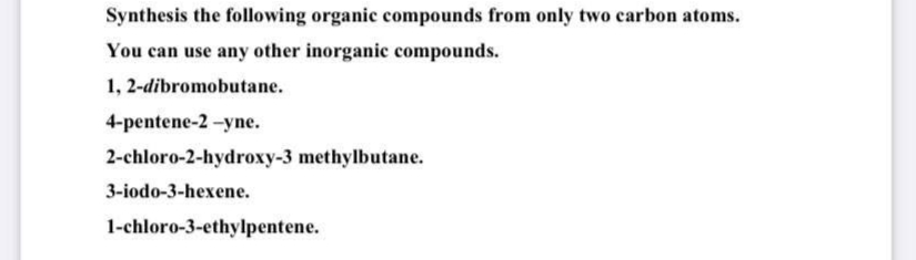 Synthesis the following organic compounds from only two carbon atoms.
You can use any other inorganic compounds.
1, 2-dibromobutane.
4-pentene-2-yne.
2-chloro-2-hydroxy-3 methylbutane.
3-iodo-3-hexene.
1-chloro-3-ethylpentene.
