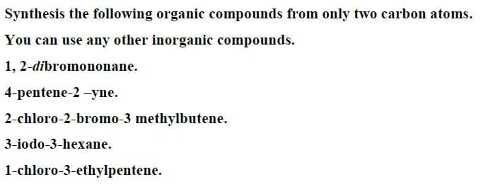 Synthesis the following organic compounds from only two carbon atoms.
You can use any other inorganic compounds.
1, 2-dibromononane.
4-pentene-2 -yne.
2-chloro-2-bromo-3 methylbutene.
3-iodo-3-hexane.
1-chloro-3-ethylpentene.
