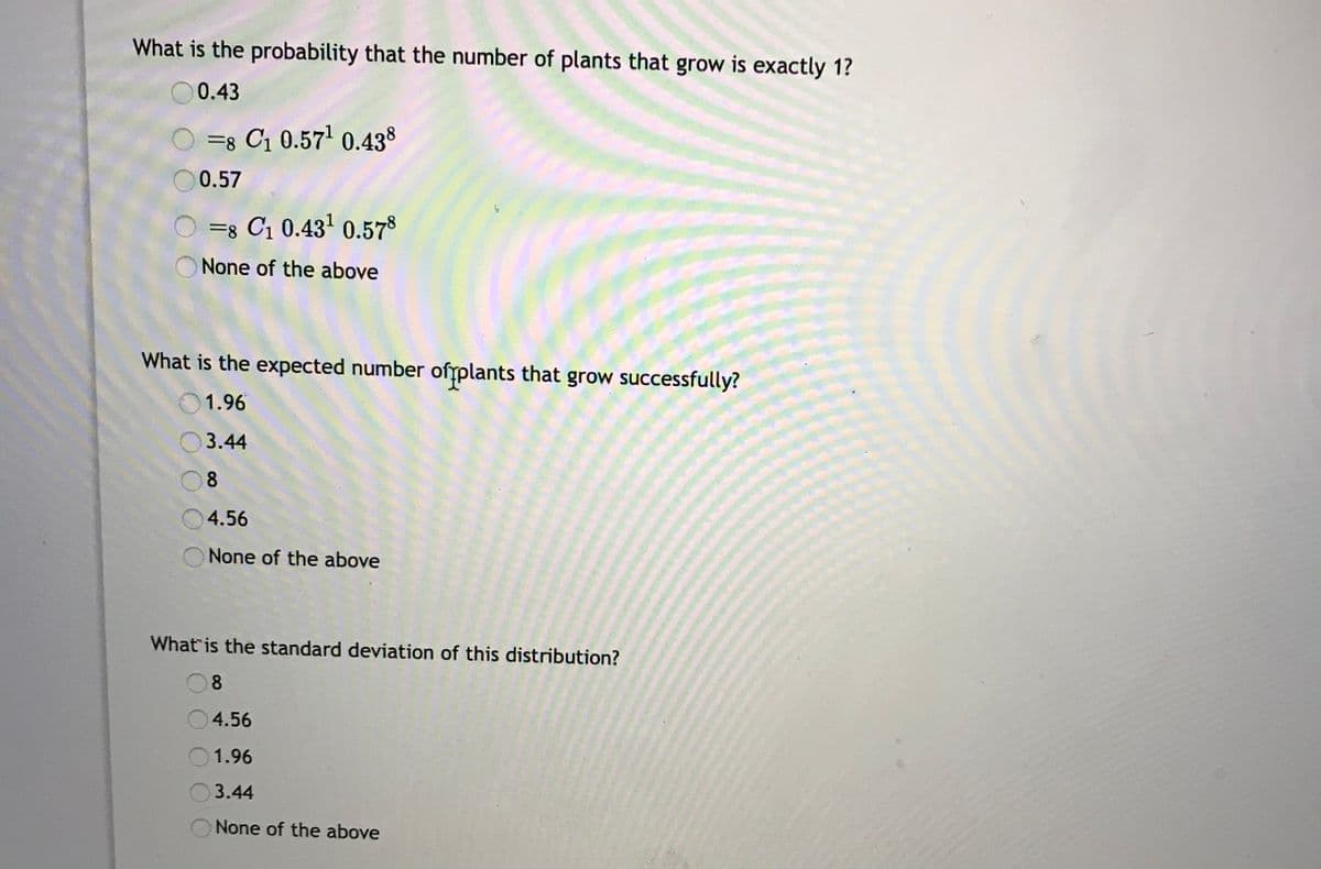 What is the probability that the number of plants that grow is exactly 1?
O0.43
=8 C1 0.57' 0.438
0.57
O =8 C1 0.431 0.578
None of the above
What is the expected number ofrplants that grow successfully?
1.96
3.44
08
4.56
None of the above
What is the standard deviation of this distribution?
8
4.56
1.96
3.44
None of the above
