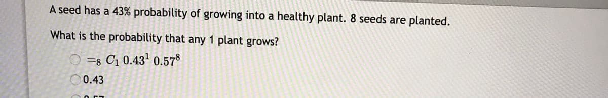 A seed has a 43% probability of growing into a healthy plant. 8 seeds are planted.
What is the probability that any 1 plant grows?
O =s C1 0.43' 0.578
O0.43
