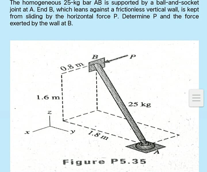 The homogeneous 25-kg bar AB is supported by a ball-and-socket
joint at A. End B, which leans against a frictionless vertical wall, is kept
from sliding by the horizontal force P. Determine P and the force
exerted by the wall at B.
B
0.8 m
1.6 m
25 kg
1.8 m
Figure P5.35
