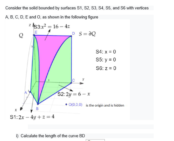 Consider the solid bounded by surfaces S1, S2, S3, S4, S5, and S6 with vertices
A, B, C, D, E and O, as shown in the following figure
z IS3:x2 = 16 – 4z
E
%3D
D S=ƏQ
S4: x = 0
S5: y = 0
S6: z = 0
$2:2y = 6 – x
O(0,0,0) is the origin and is hidden
В
S1:2x – 4y + z = 4
i) Calculate the length of the curve BD
