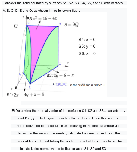 Consider the solid bounded by surfaces S1, S2, S3, S4, S5, and S6 with vertices
A, B, C, D, E and O, as shown in the following figure
S3:x2 = 16 – 4z
LE
P S=ƏQ
S4: x = 0
S5: y = 0
S6: z = 0
$2:2y = 6 – x
O(0.0.0) is the origin and is hidden
B
S1:2x – 4y +z =4
E)betermine the normal vector of the surfaces S1, S2 and S3 at an arbitrary
point P (x, y, z) belonging to each of the surfaces. To do this, use the
parametrization of the surfaces and deriving in the first parameter and
deriving in the second parameter, calculate the director vectors of the
tangent lines in P and taking the vector product of these director vectors,
calculate N the normal vector to the surfaces S1, S2 and S3.
