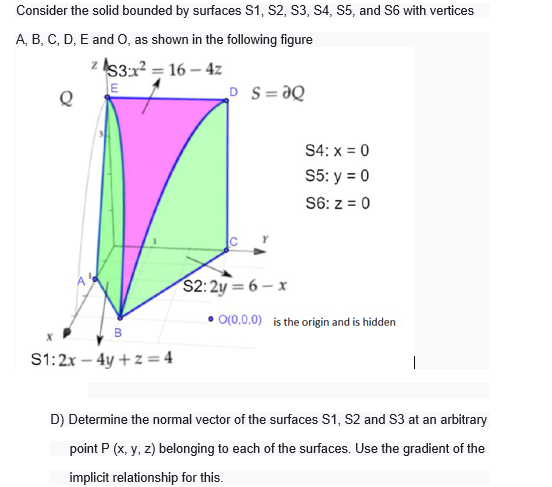 Consider the solid bounded by surfaces S1, S2, S3, S4, S5, and S6 with vertices
A, B, C, D, E and O, as shown in the following figure
z IS3:x? = 16 – 4z
E
Q
P S=ƏQ
S4: x = 0
S5: y = 0
S6: z = 0
S2:2y = 6 – x
O(0,0,0) is the origin and is hidden
B
S1:2x – 4y +z =4
|
D) Determine the normal vector of the surfaces S1, S2 and s3 at an arbitrary
point P (x, y, z) belonging to each of the surfaces. Use the gradient of the
implicit relationship for this.
