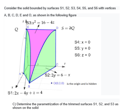 Consider the solid bounded by surfaces S1, S2, S3, S4, S5, and S6 with vertices
A, B, C, D, E and O, as shown in the following figure
z I53:x2 = 16 – 4z
E
D S=ƏQ
S4: x = 0
S5: y = 0
S6: z = 0
$2:2y = 6 – x
O(0,0,0) is the origin and is hidden
S1:2x – 4y + z = 4
C) Determine the parametrization of the trimmed surfaces S1, S2, and S3 as
shown on the solid
