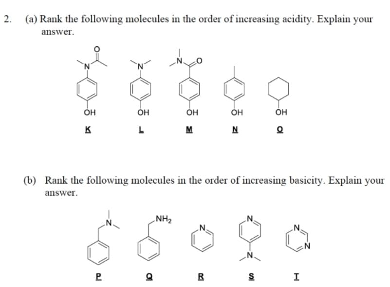 2.
(a) Rank the following molecules in the order of increasing acidity. Explain your
answer.
ОН
ÓH
ÓH
Он
K
L
M
N
(b) Rank the following molecules in the order of increasing basicity. Explain your
answer.
NH2
.N.
.N.
P
R
S
