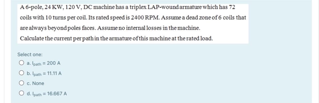 A 6-pole, 24 KW, 120 V, DC machine has a triplex LAP-wound armature which has 72
coils with 10 turns per coil. Its rated speed is 2400RPM. Assume a dead zone of 6 coils that
are always beyondpoles faces. Assume no internal losses in the machine.
Calculate the current per path in the armature of this machine at the rated load.
Select one:
O a. Ipath = 200 A
O b. Ipath = 11.11 A
O c. None
O d. Ipath = 16.667 A
