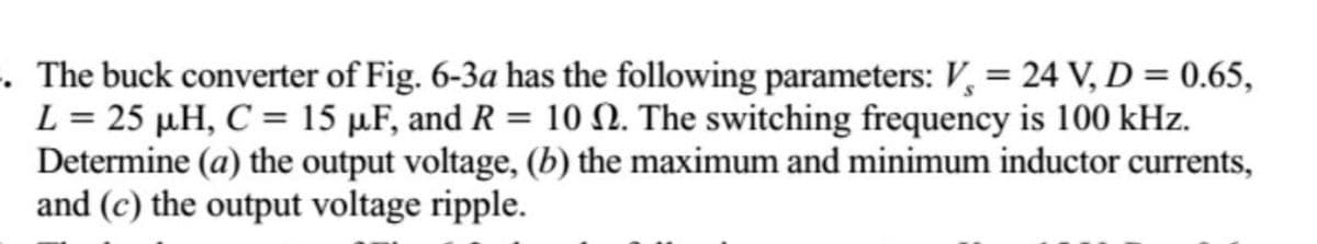 . The buck converter of Fig. 6-3a has the following parameters: V, = 24 V, D = 0.65,
L = 25 µH, C = 15 µF, and R = 10 N. The switching frequency is 100 kHz.
Determine (a) the output voltage, (b) the maximum and minimum inductor currents,
and (c) the output voltage ripple.
