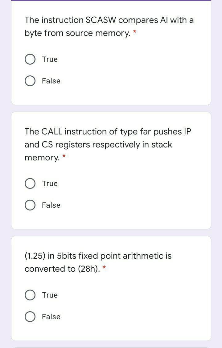 The instruction SCASW compares Al with a
byte from source memory.
*
True
False
The CALL instruction of type far pushes IP
and CS registers respectively in stack
memory.
True
False
(1.25) in 5bits fixed point arithmetic is
converted to (28h).
True
False
