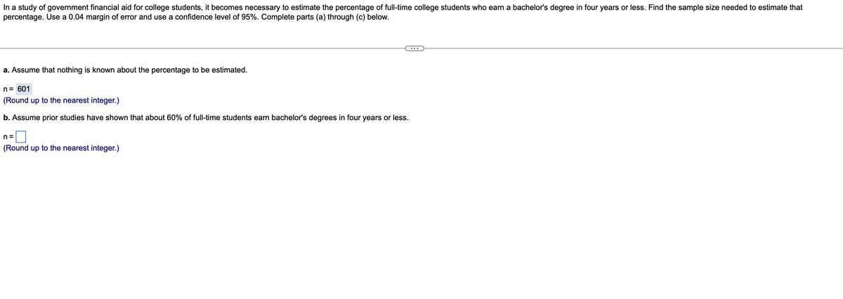 In a study of government financial aid for college students, it becomes necessary to estimate the percentage of full-time college students who earn a bachelor's degree in four years or less. Find the sample size needed to estimate that
percentage. Use a 0.04 margin of error and use a confidence level of 95%. Complete parts (a) through (c) below.
a. Assume that nothing is known about the percentage to be estimated.
n= 601
(Round up to the nearest integer.)
b. Assume prior studies have shown that about 60% of full-time students earn bachelor's degrees in four years or less.
n =
(Round up to the nearest integer.)
