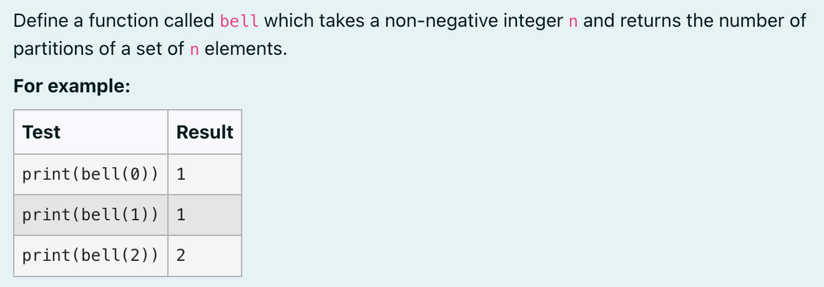 Define a function called bell which takes a non-negative integer n and returns the number of
partitions of a set of n elements.
For example:
Test
Result
print(bell(0)) 1
print(bell(1)) 1
print(bell(2)) 2
