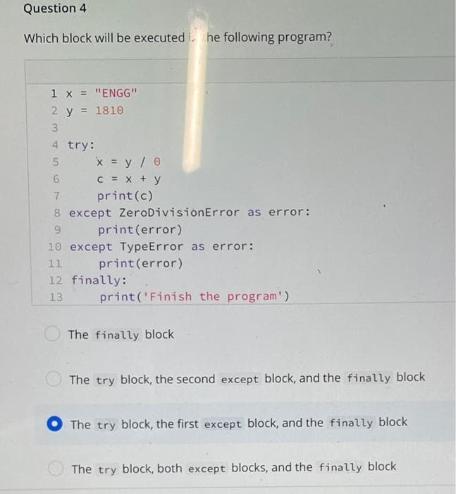 Question 4
Which block will be executed i. he following program?
1 x = "ENGG"
2 y = 1810
3
4 try:
x = y/ 0
C = x + y
print(c)
8 except ZeroDivisionError as error:
9.
print (error)
10 except TypeError as error:
print(error)
11
12 finally:
13
print('Finish the program')
The finally block
The try block, the second except block, and the finally block
The try block, the first except block, and the finally block
The try block, both except blocks, and the finally block
