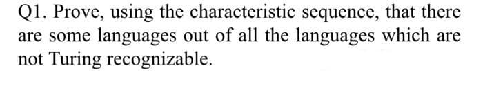 Q1. Prove, using the characteristic sequence, that there
are some languages out of all the languages which are
not Turing recognizable.
