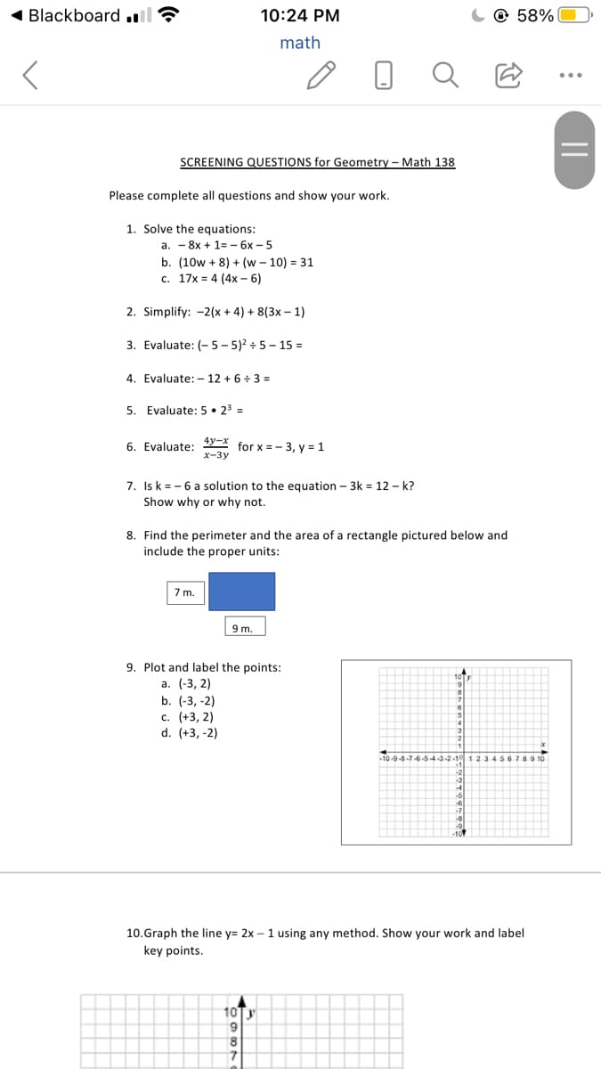 Blackboard .l
10:24 PM
@ 58%
math
...
SCREENING QUESTIONS for Geometry – Math 138
Please complete all questions and show your work.
1. Solve the equations:
a. - 8x + 1= – 6x – 5
b. (10w + 8) + (w – 10) = 31
c. 17x = 4 (4x – 6)
2. Simplify: -2(x + 4) + 8(3x – 1)
3. Evaluate: (- 5 – 5)2 + 5 - 15 =
4. Evaluate: – 12 + 6÷ 3 =
5. Evaluate: 5 • 23 =
4y-x
6. Evaluate:
for x = - 3, y = 1
x-3y
7. Is k = - 6 a solution to the equation – 3k = 12 – k?
Show why or why not.
8. Find the perimeter and the area of a rectangle pictured below and
include the proper units:
7m.
9 m.
9. Plot and label the points:
а. (-3, 2)
b. (-3, -2)
с. (+3, 2)
d. (+3, -2)
10.Graph the line y= 2x – 1 using any method. Show your work and label
key points.
10Ty
