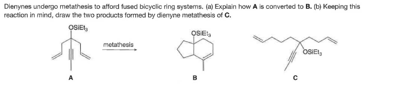 Dienynes undergo metathesis to afford fused bicyclic ring systems. (a) Explain how A is converted to B. (b) Keeping this
reaction in mind, draw the two products formed by dienyne metathesis of C.
OSIEt,
OSEt,
metathesis
OSIET,
