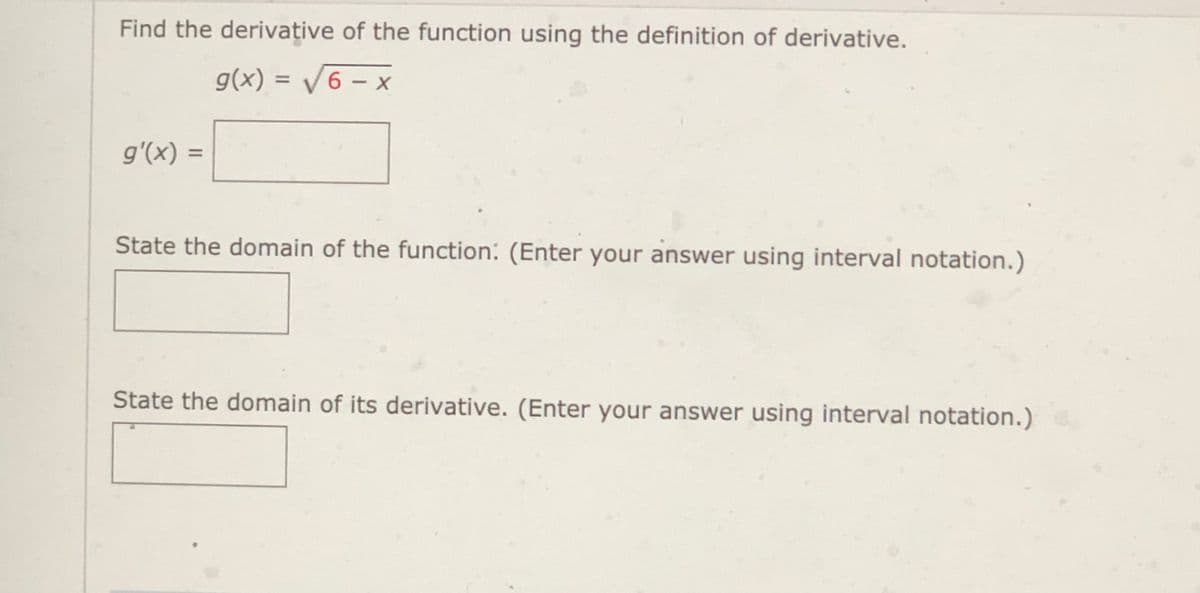 Find the derivative of the function using the definition of derivative.
g(x) = /6 – x
%3D
-
g'(x) =
State the domain of the function: (Enter your answer using interval notation.)
State the domain of its derivative. (Enter your answer using interval notation.)
