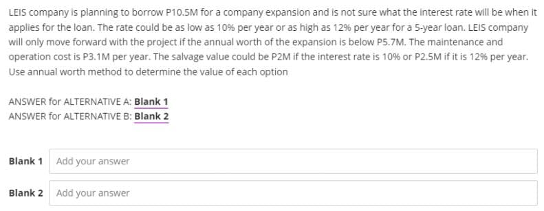 LEIS company is planning to borrow P10.5M for a company expansion and is not sure what the interest rate will be when it
applies for the loan. The rate could be as low as 10% per year or as high as 12% per year for a 5-year loan. LEIS company
will only move forward with the project if the annual worth of the expansion is below P5.7M. The maintenance and
operation cost is P3.1M per year. The salvage value could be P2M if the interest rate is 10% or P2.5M if it is 12% per year.
Use annual worth method to determine the value of each option
ANSWER for ALTERNATIVE A: Blank 1
ANSWER for ALTERNATIVE B: Blank 2
Blank 1 Add your answer
Blank 2 Add your answer
