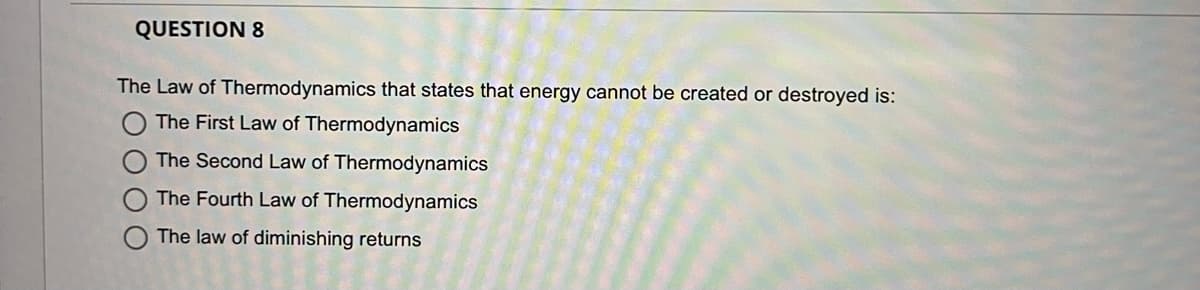 QUESTION 8
The Law of Thermodynamics that states that energy cannot be created or destroyed is:
The First Law of Thermodynamics
The Second Law of Thermodynamics
The Fourth Law of Thermodynamics
The law of diminishing returns
