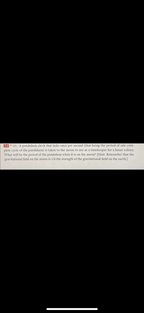 11.6 ** 23. A pendulum clock that ticks once per second (that being the period of one com-
plete cycle of the pendulum) is taken to the moon to use as a timekeeper for a lunar colony.
What will be the period of the pendulum when it is on the moon? [Hint: Remember that the
gravitational field on the moon is 1/6 the strength of the gravitational field on the earth.]
