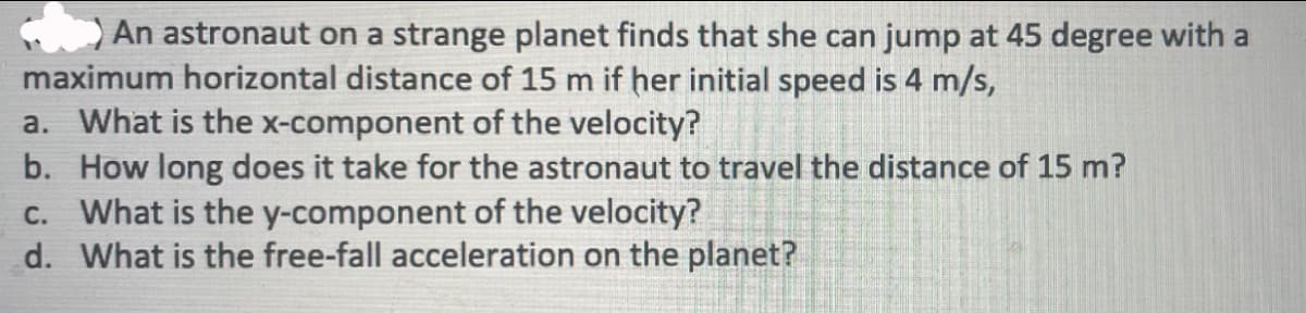 An astronaut on a strange planet finds that she can jump at 45 degree with a
maximum horizontal distance of 15 m if her initial speed is 4 m/s,
a. What is the x-component of the velocity?
b. How long does it take for the astronaut to travel the distance of 15 m?
c. What is the y-component of the velocity?
d. What is the free-fall acceleration on the planet?
