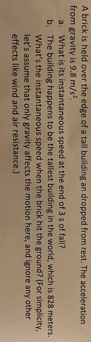 A brick is held over the edge of a tall building an dropped from rest. The acceleration
from gravity is 9.8 m/s?.
a. What is its instantaneous speed at the end of 3 s of fall?
b. The building happens to be the tallest building in the world, which is 828 meters.
What's the instantaneous speed when the brick hit the ground? (For simplicity,
let's assume that only gravity affects the motion here, and ignore any other
effects like wind and air resistance.)

