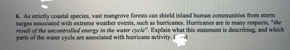 6. As strictly coastal species, vast mangrove forests can shield inland human communities from storm
surges associated with extreme weather events, such as hurricanes. Hurricanes are in many respects, "the
result of the uncontrolled energy in the water cycle". Explain what this statement is describing, and which
parts of the water cycle are associated with hurricane activity. (
