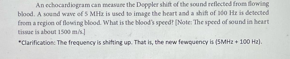 An echocardiogram can measure the Doppler shift of the sound reflected from flowing
blood. A sound wave of 5 MHz is used to image the heart and a shift of 100 Hz is detected
from a region of flowing blood. What is the blood's speed? [Note: The speed of sound in heart
tissue is about 1500 m/s.]
*Clarification: The frequency is shifting up. That is, the new fewquency is (5MHZ + 100 Hz).
