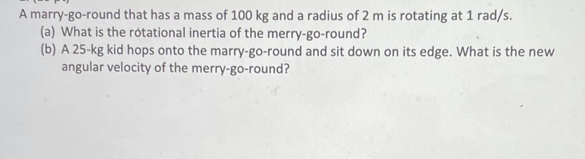 A marry-go-round that has a mass of 100 kg and a radius of 2 m is rotating at 1 rad/s.
(a) What is the ròtational inertia of the merry-go-round?
(b) A 25-kg kid hops onto the marry-go-round and sit down on its edge. What is the new
angular velocity of the merry-go-round?
