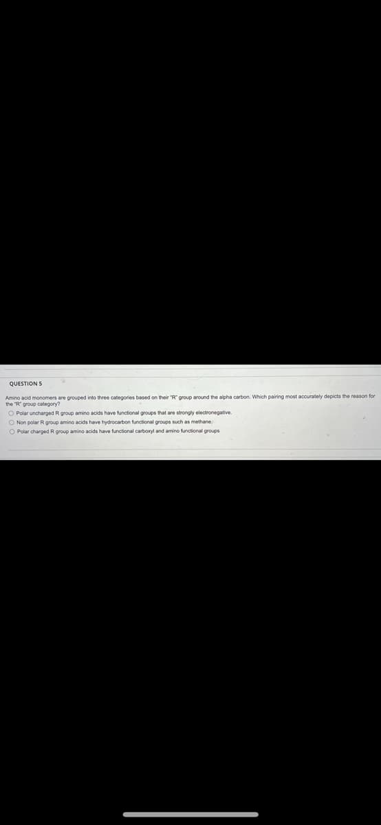 QUESTION S
Amino acid monomers are grouped into three categories based on their "R" group around the alpha carbon. Which pairing most accurately depicts the reason for
the "R" group category?
O Polar uncharged R group amino acids have functional groups that are strongly electronegative.
O Non polar R group amino acids have hydrocarbon functional groups such as methane.
O Polar charged R group amino acids have functional carboxyl and amino functional groups
