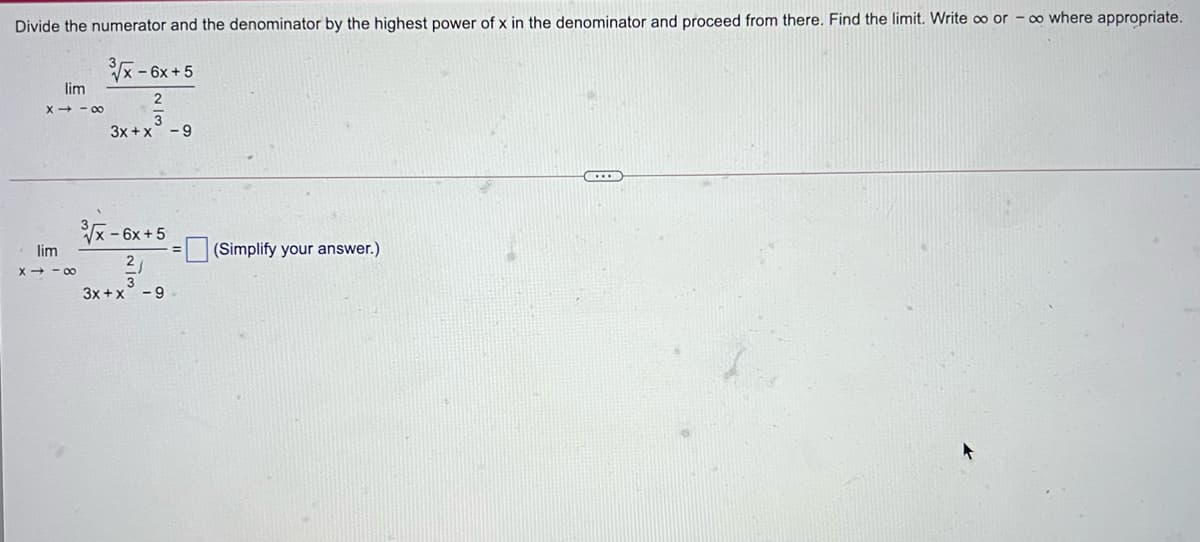 Divide the numerator and the denominator by the highest power of x in the denominator and proceed from there. Find the limit. Write ∞ or - ∞ where appropriate.
– 6x +5
lim
2
X+ - 00
3x +x° - 9
x- 6x+5
lim
(Simplify your answer.)
2
X + - 00
3
3x +x° - 9
