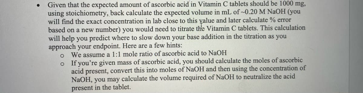 Given that the expected amount of ascorbic acid in Vitamin C tablets should be 1000 mg,
using stoichiometry, back calculate the expected volume in mL of ~0.20 M NaOH (you
will find the exact concentration in lab close to this yalue and later calculate % error
based on a new number) you would need to titrate the Vitamin C tablets. This calculation
will help you predict where to slow down your base addition in the titration as you
approach your endpoint. Here are a few hints:
We assume a 1:1 mole ratio of ascorbic acid to NaOH
o If you're given mass of ascorbic acid, you should calculate the moles of ascorbic
acid present, convert this into moles of NaOH and then using the concentration of
NaOH, you may calculate the volume required of NaOH to neutralize the acid
present in the tablet.
