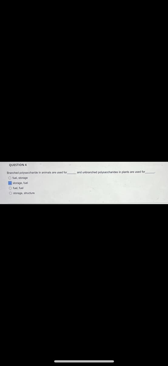 QUESTION 4
Branched polysaccharide in animals are used for and unbranched polysaccharides in plants are used for
O fuel, storage
a storage, fuel
O fuel, fuel
O storage, structure
