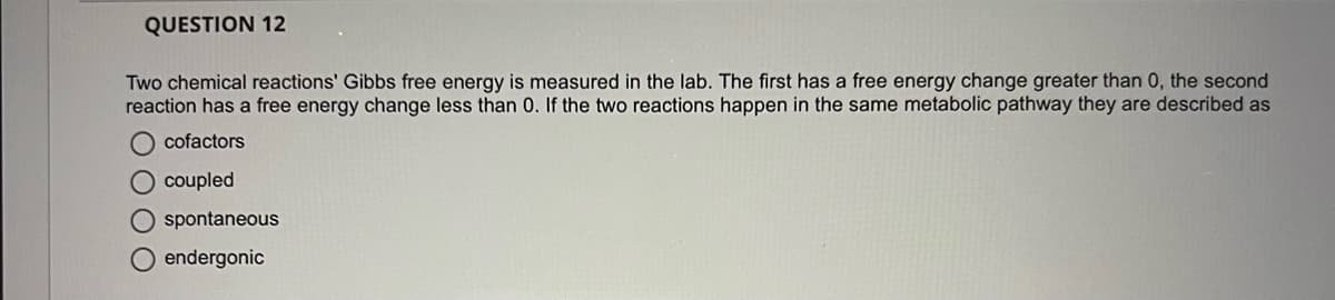 QUESTION 12
Two chemical reactions' Gibbs free energy is measured in the lab. The first has a free energy change greater than 0, the second
reaction has a free energy change less than 0. If the two reactions happen in the same metabolic pathway they are described as
cofactors
O coupled
spontaneous
endergonic
