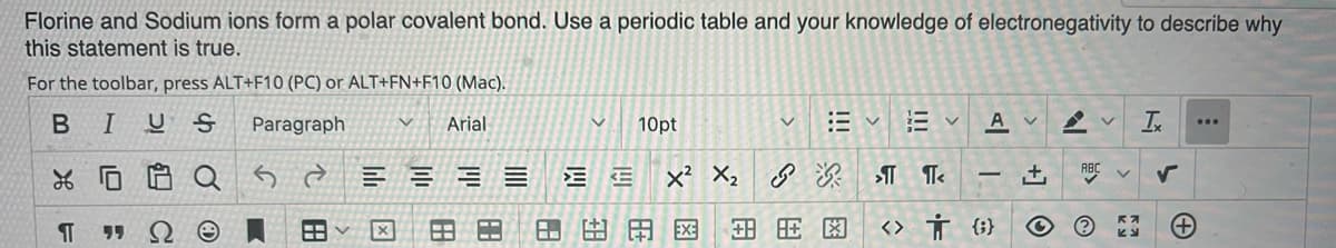 Florine and Sodium ions form a polar covalent bond. Use a periodic table and your knowledge of electronegativity to describe why
this statement is true.
For the toolbar, press ALT+F10 (PC) or ALT+FN+F10 (Mac).
BIUS
Paragraph
Arial
10pt
A v
...
x² X, 8
ABC
+,
-
田田田区x
<> Ť {;}
田
