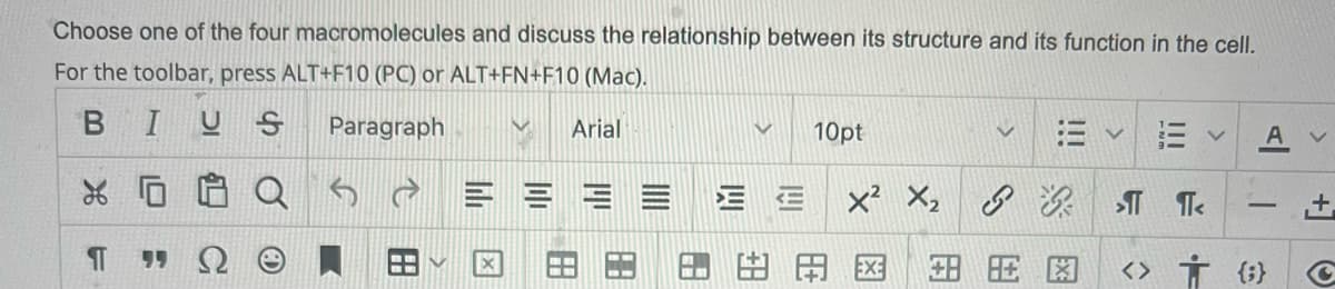 Choose one of the four macromolecules and discuss the relationship between its structure and its function in the cell.
For the toolbar, press ALT+F10 (PC) or ALT+FN+F10 (Mac).
BIUS
Paragraph
Arial
10pt
A
三 E x X
田田国
<> Ť {;}
田
国
田
