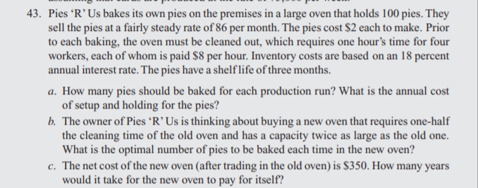 43. Pies 'R'Us bakes its own pies on the premises in a large oven that holds 100 pies. They
sell the pies at a fairly steady rate of 86 per month. The pies cost $2 each to make. Prior
to each baking, the oven must be cleaned out, which requires one hour's time for four
workers, each of whom is paid $8 per hour. Inventory costs are based on an 18 percent
annual interest rate. The pies have a shelflife of three months.
a. How many pies should be baked for each production run? What is the annual cost
of setup and holding for the pies?
b. The owner of Pies 'R’Us is thinking about buying a new oven that requires one-half
the cleaning time of the old oven and has a capacity twice as large as the old one.
What is the optimal number of pies to be baked each time in the new oven?
c. The net cost of the new oven (after trading in the old oven) is $350. How many years
would it take for the new oven to pay for itself?
