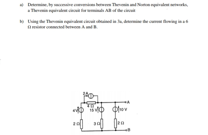 a) Determine, by successive conversions between Thevenin and Norton equivalent networks,
a Thevenin equivalent circuit for terminals AB of the circuit
b) Using the Thevenin equivalent circuit obtained in 3a, determine the current flowing in a 6
O resistor connected between A and B.
4 vO
15 vIO O10v
200
OB
