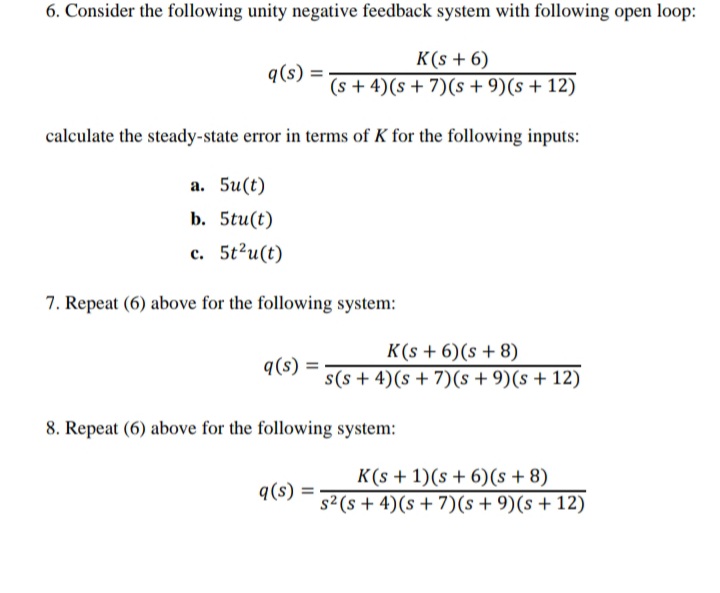 6. Consider the following unity negative feedback system with following open loop:
K(s + 6)
(s + 4)(s+ 7)(s + 9)(s + 12)
q(s)
calculate the steady-state error in terms of K for the following inputs:
а. 5u(t)
b. 5tu(t)
с. 5t?и(t)
7. Repeat (6) above for the following system:
K(s + 6)(s + 8)
q(s) =
s(s + 4)(s + 7)(s +9)(s+ 12)
8. Repeat (6) above for the following system:
K(s + 1)(s + 6)(s + 8)
q(s)
s2(s + 4)(s + 7)(s + 9)(s +12)
