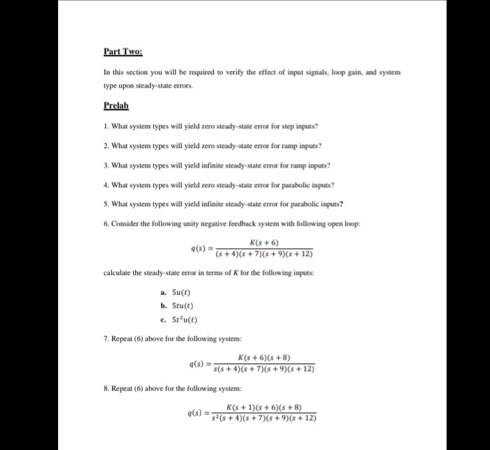 Part Two:
In this section you will be required to verify the effect of input signals, loop gain, and system
type upon steady-state errors.
Prelab
1. What system types will yield zero steady-state error for step inputs?
2. What system types will yield zero steady-state error for ramp inputs?
3. What system types will yield infinite steady-state error for ramp inputs?
4. What system types will yield zero steady-state error for parabolic inputs?
5. What system types will yield infinite steady-state error for parabolic inputs?
6. Consider the following unity negative feedback system with following open loop:
K(s + 6)
(s + 4)(s + 7)(s + 9)(s+ 12)
calculate the steady-state error in terms of K for the following inputs:
a. Su(t)
b. Stu(t)
c. St'u(t)
7. Repeat (6) above for the following system:
K(s + 6)(s + 8)
q(s) =
s(s + 4)(s + 7)(s + 9)(s + 12)
8. Repeat (6) above for the following system:
K(s + 1)(s + 6)(s + 8)
q(s)
s²(s + 4)(s + 7)(s + 9)(s + 12)
