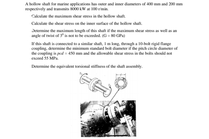 A hollow shaft for marine applications has outer and inner diameters of 400 mm and 200 mm
respectively and transmits 8000 kW at 100 r/min.
Calculate the maximum shear stress in the hollow shaft.
Calculate the shear stress on the inner surface of the hollow shaft.
Determine the maximum length of this shaft if the maximum shear stress as well as an
angle of twist of 3° is not to be exceeded. (G = 80 GPa)
If this shaft is connected to a similar shaft, 1 m long, through a 10-bolt rigid flange
coupling, determine the minimum standard bolt diameter if the pitch circle diameter of
the coupling is pcd = 450 mm and the allowable shear stress in the bolts should not
exceed 55 MPa.
Determine the equivalent torsional stiffness of the shaft assembly.
