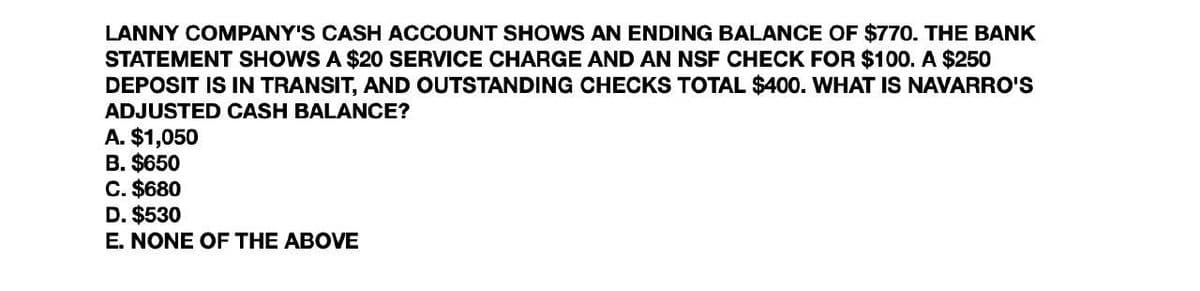 LANNY COMPANY'S CASH ACCOUNT SHOWS AN ENDING BALANCE OF $770. THE BANK
STATEMENT SHOWS A $20 SERVICE CHARGE AND AN NSF CHECK FOR $100. A $250
DEPOSIT IS IN TRANSIT, AND OUTSTANDING CHECKS TOTAL $400. WHAT IS NAVARRO'S
ADJUSTED CASH BALANCE?
A. $1,050
B. $650
C. $680
D. $530
E. NONE OF THE ABOVE