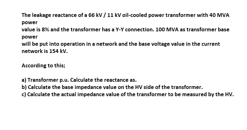 The leakage reactance of a 66 kV / 11 kV oil-cooled power transformer with 40 MVA
power
value is 8% and the transformer has a Y-Y connection. 100 MVA as transformer base
power
will be put into operation in a network and the base voltage value in the current
network is 154 kv.
According to this;
a) Transformer p.u. Calculate the reactance as.
b) Calculate the base impedance value on the HV side of the transformer.
c) Calculate the actual impedance value of the transformer to be measured by the HV.
