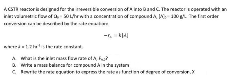 A CSTR reactor is designed for the irreversible conversion of A into B and C. The reactor is operated with an
inlet volumetric flow of Qo= 50 L/hr with a concentration of compound A, [A]o= 100 g/L. The first order
conversion can be described by the rate equation:
-TA = K[A]
where k = 1.2 hr¹ is the rate constant.
A. What is the inlet mass flow rate of A, FA,0?
B. Write a mass balance for compound A in the system
C. Rewrite the rate equation to express the rate as function of degree of conversion, X