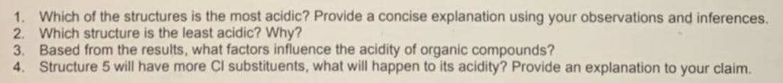 1. Which of the structures is the most acidic? Provide a concise explanation using your observations and inferences.
2. Which structure is the least acidic? Why?
3. Based from the results, what factors influence the acidity of organic compounds?
4. Structure 5 will have more Cl substituents, what will happen to its acidity? Provide an explanation to your claim.
