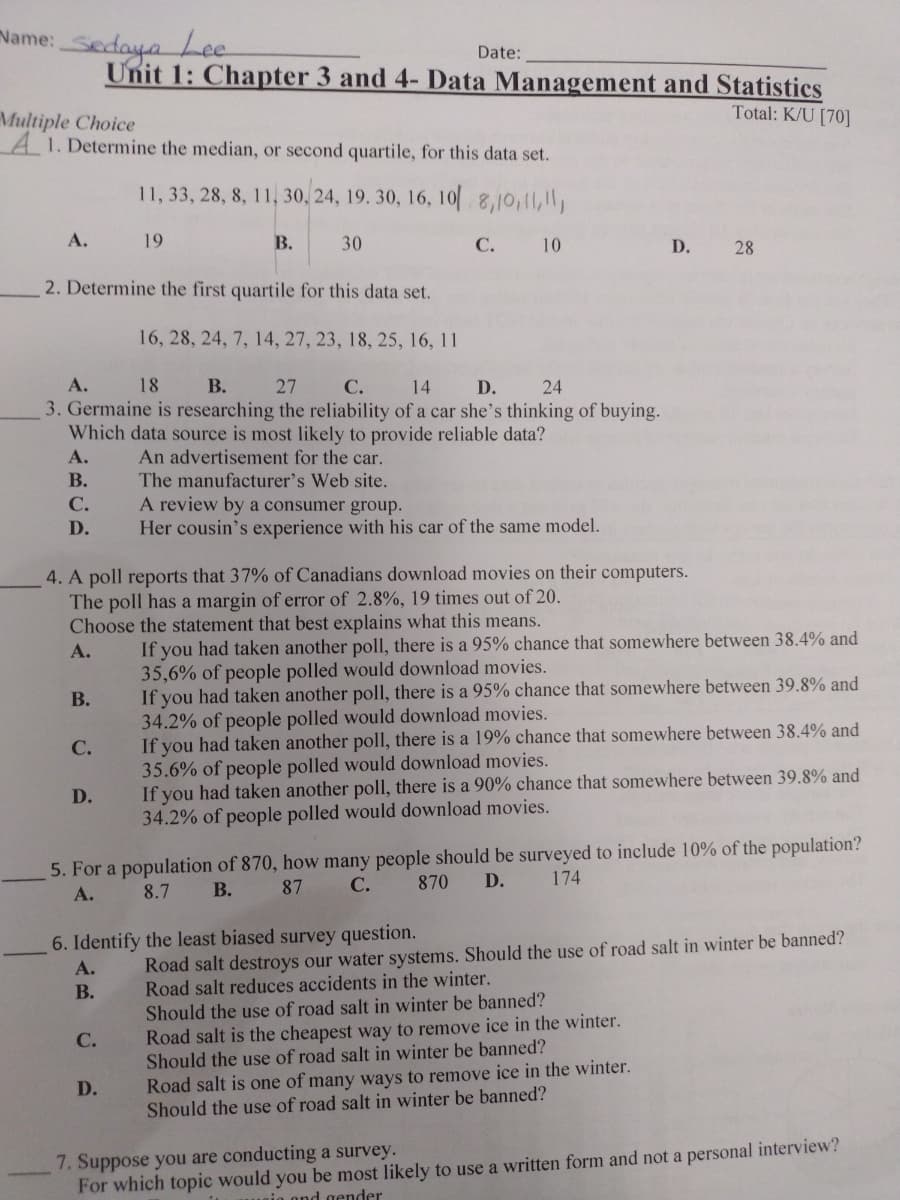 Name: Sedaya Lee
Date:
Unit 1: Chapter 3 and 4- Data Management and Statistics
Total: K/U [70]
Multiple Choice
A 1. Determine the median, or second quartile, for this data set.
11, 33, 28, 8, 11, 30, 24, 19. 30, 16, 10[ 8,10,11,1,
А.
19
В.
30
С.
10
D. 28
2. Determine the first quartile for this data set.
16, 28, 24, 7, 14, 27, 23, 18, 25, 16, 11
А.
18
В.
27
C. 14 D.
24
3. Germaine is researching the reliability of a car she's thinking of buying.
Which data source is most likely to provide reliable data?
А.
An advertisement for the car.
В.
The manufacturer's Web site.
A review by a consumer group.
Her cousin's experience with his car of the same model.
С.
D.
4. A poll reports that 37% of Canadians download movies on their computers.
The poll has a margin of error of 2.8%, 19 times out of 20.
Choose the statement that best explains what this means.
If you had taken another poll, there is a 95% chance that somewhere between 38.4% and
35,6% of people polled would download movies.
If you had taken another poll, there is a 95% chance that somewhere between 39.8% and
34.2% of people polled would download movies.
If you had taken another poll, there is a 19% chance that somewhere between 38.4% and
35.6% of people polled would download movies.
If you had taken another poll, there is a 90% chance that somewhere between 39.8% and
34.2% of people polled would download movies.
А.
В.
С.
D.
5. For a population of 870, how many people should be surveyed to include 10% of the population?
174
В.
87 C.
870
D.
А.
8.7
Road salt destroys our water systems. Should the use of road salt in winter be banned?
Road salt reduces accidents in the winter.
Should the use of road salt in winter be banned?
6. Identify the least biased survey question.
A.
В.
Road salt is the cheapest way to remove ice in the winter.
Should the use of road salt in winter be banned?
С.
Road salt is one of many ways to remove ice in the winter.
Should the use of road salt in winter be banned?
D.
7. Suppose you are conducting a survey.
For which topic would you be most likely to use a written form and not a personal interview?
nio ond gender
